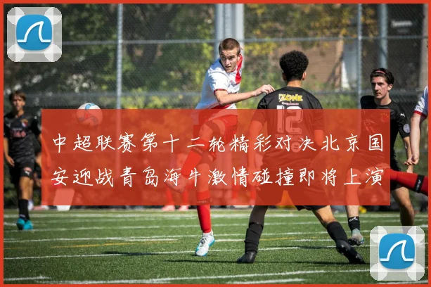 中超联赛第十二轮精彩对决北京国安迎战青岛海牛激情碰撞即将上演