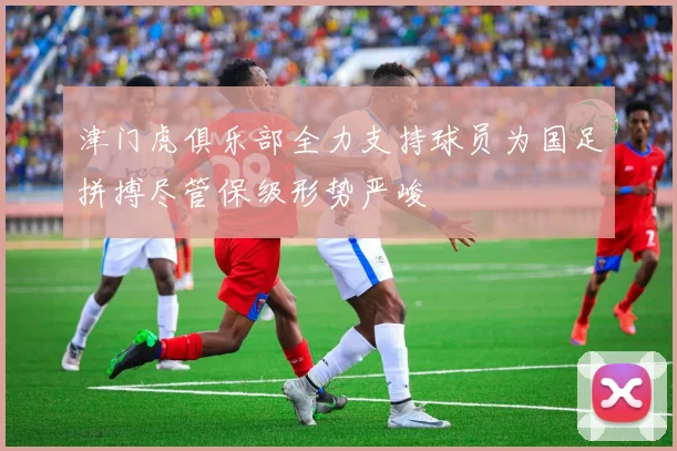 津门虎俱乐部全力支持球员为国足拼搏尽管保级形势严峻