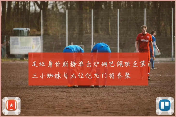 足坛身价新榜单出炉姆巴佩跌至第三小蜘蛛与九位亿元门将齐聚