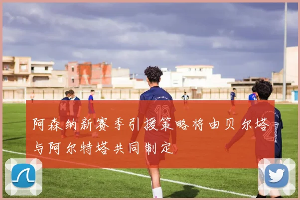 阿森纳新赛季引援策略将由贝尔塔与阿尔特塔共同制定