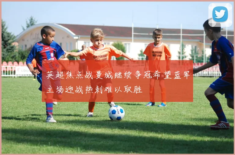 英超焦点战曼城继续争冠希望蓝军主场迎战热刺难以取胜