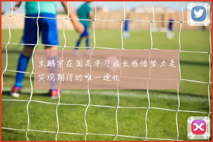 朱鹏宇在国足学习成长感悟努力是实现期待的唯一途径