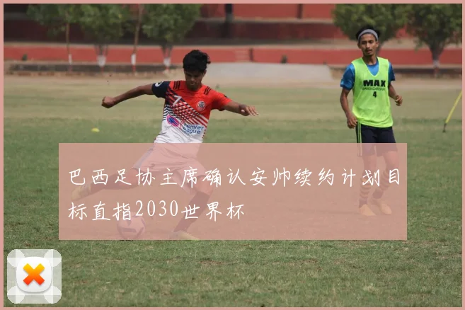 巴西足协主席确认安帅续约计划目标直指2030世界杯