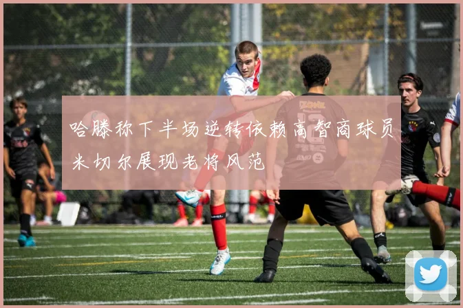 哈滕称下半场逆转依赖高智商球员米切尔展现老将风范