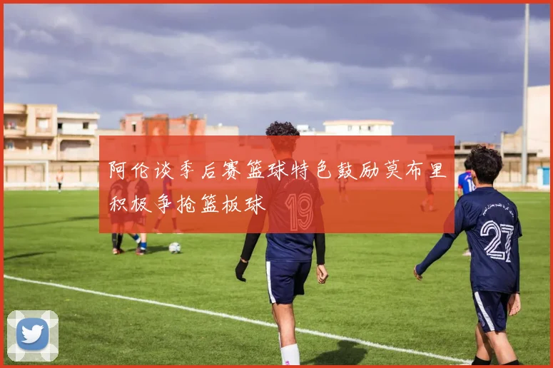 阿伦谈季后赛篮球特色鼓励莫布里积极争抢篮板球