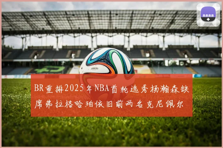 BR重排2025年NBA首轮选秀杨瀚森缺席弗拉格哈珀依旧前两名克尼佩尔锁定探花位