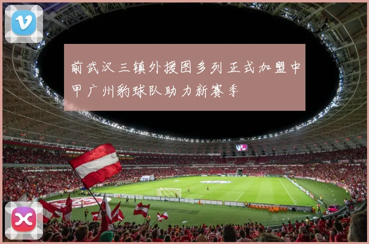 前武汉三镇外援图多列正式加盟中甲广州豹球队助力新赛季