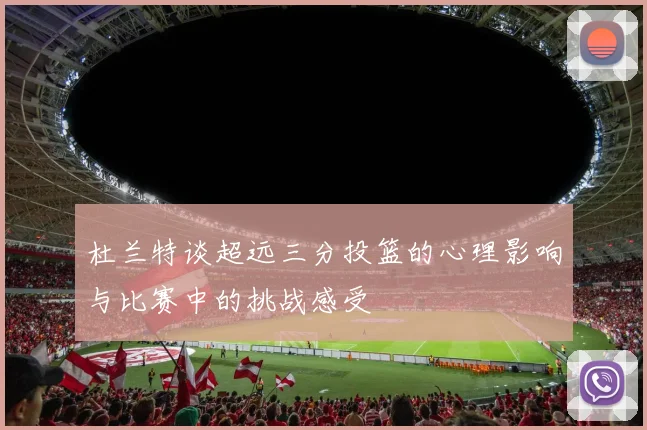 杜兰特谈超远三分投篮的心理影响与比赛中的挑战感受