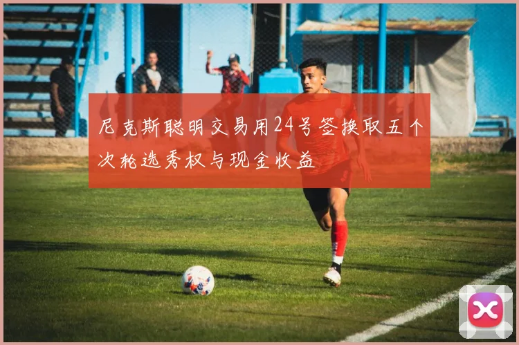 尼克斯聪明交易用24号签换取五个次轮选秀权与现金收益