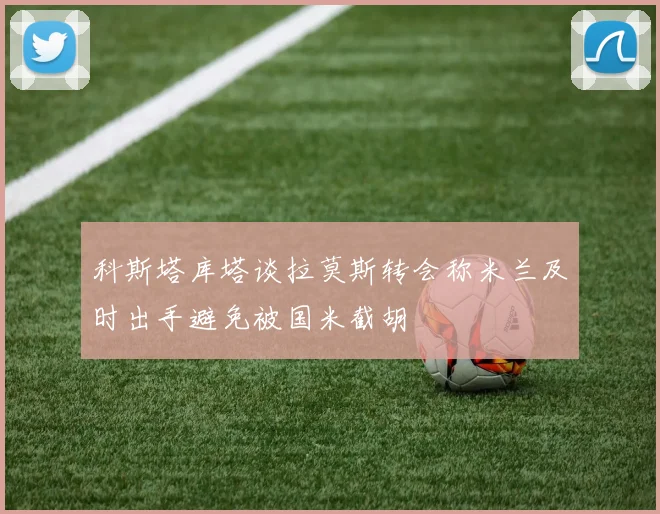 科斯塔库塔谈拉莫斯转会称米兰及时出手避免被国米截胡