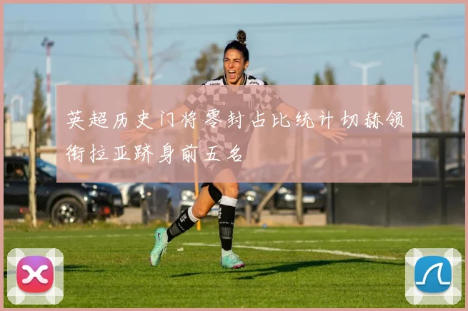 英超历史门将零封占比统计切赫领衔拉亚跻身前五名